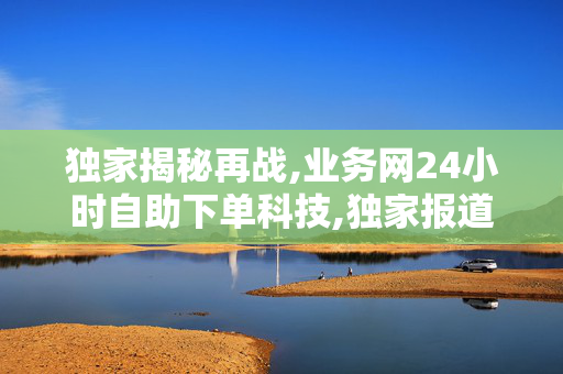 独家揭秘再战,业务网24小时自助下单科技,独家报道24小时智能自助下单平台，让购物更高效便捷！